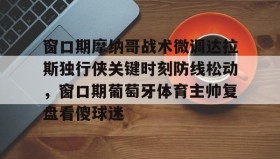 多米体育全站app-窗口期摩纳哥战术微调达拉斯独行侠关键时刻防线松动，窗口期葡萄牙体育主帅复盘看傻球迷的简单介绍