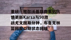 多米体育全站登录-包含重磅！密尔沃基雄鹿赛后伤情更新Karsa与90激战尤文图斯分钟，布鲁克林篮网窗口期状态回暖的词条